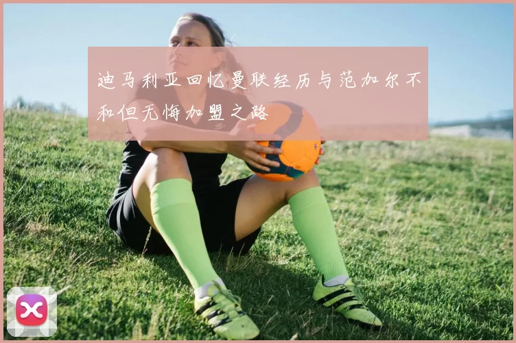迪马利亚回忆曼联经历与范加尔不和但无悔加盟之路